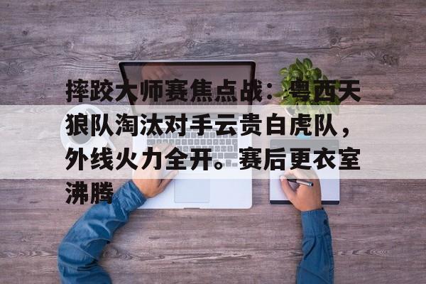 9体育包含摔跤大师赛焦点战：粤西天狼队淘汰对手云贵白虎队，外线火力全开。赛后更衣室沸腾的词条
