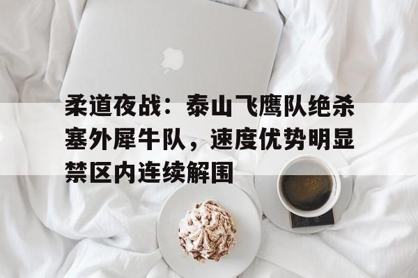 9体育柔道夜战：泰山飞鹰队绝杀塞外犀牛队，速度优势明显禁区内连续解围的简单介绍